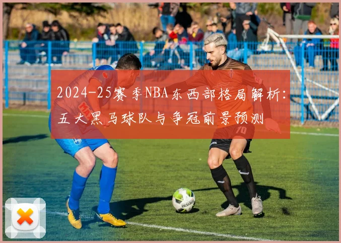 2024-25赛季NBA东西部格局解析：五大黑马球队与争冠前景预测