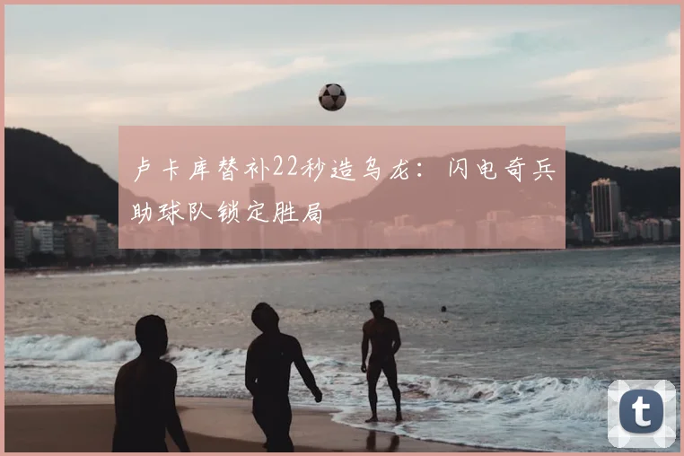 卢卡库替补22秒造乌龙：闪电奇兵助球队锁定胜局