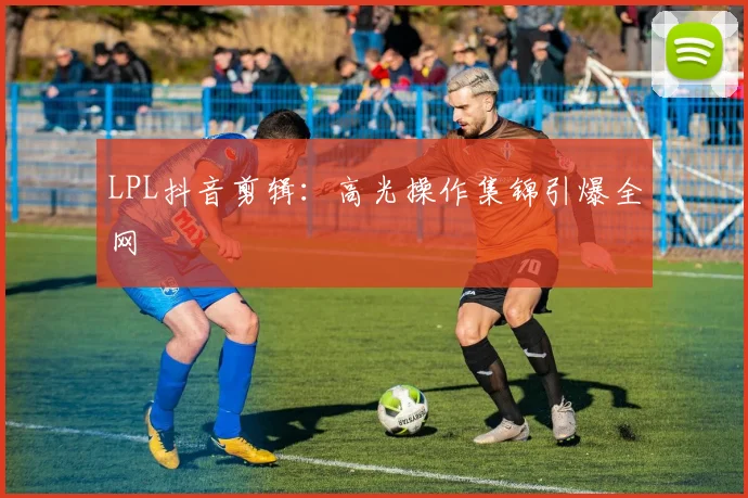 LPL抖音剪辑：高光操作集锦引爆全网