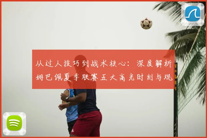 从过人技巧到战术核心：深度解析姆巴佩夏季联赛五大高光时刻与观看指南