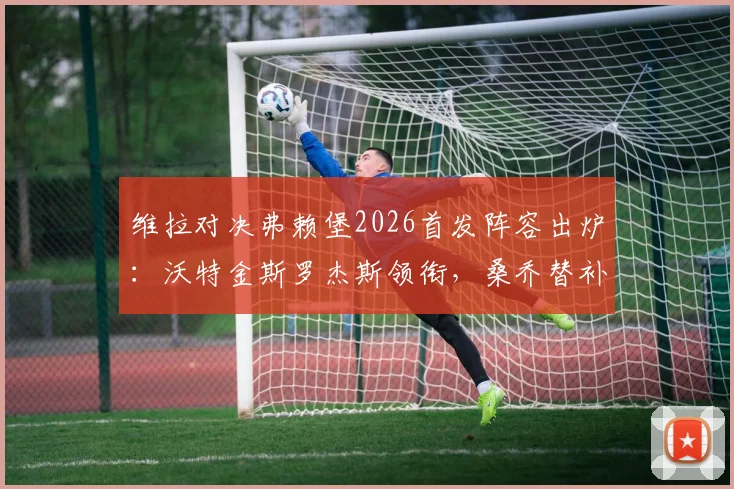 维拉对决弗赖堡2026首发阵容出炉：沃特金斯罗杰斯领衔，桑乔替补名单解析与比赛看点前瞻