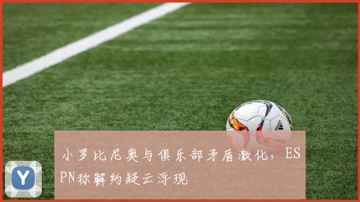 小罗比尼奥与俱乐部矛盾激化，ESPN称解约疑云浮现