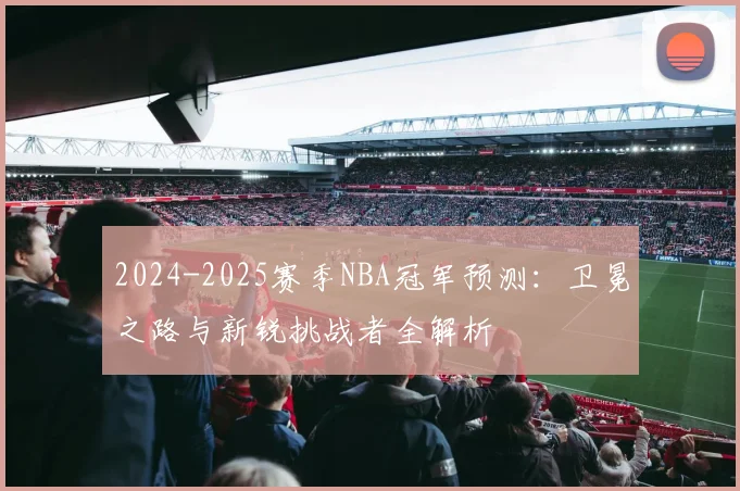 2024-2025赛季NBA冠军预测：卫冕之路与新锐挑战者全解析