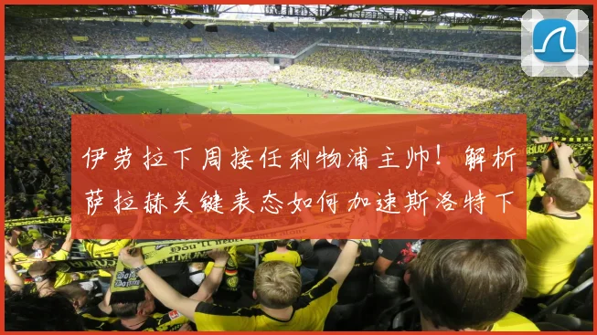 伊劳拉下周接任利物浦主帅！解析萨拉赫关键表态如何加速斯洛特下课进程