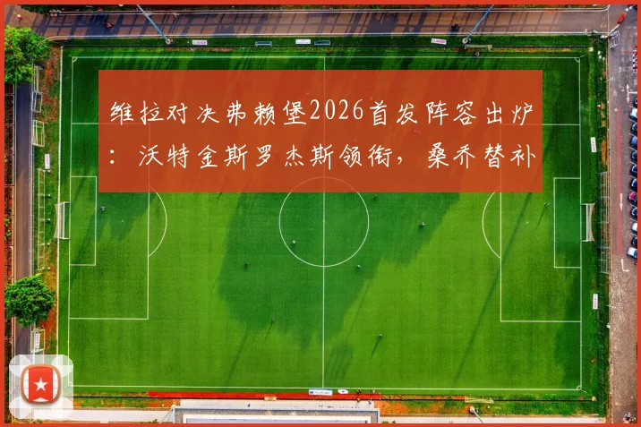 维拉对决弗赖堡2026首发阵容出炉：沃特金斯罗杰斯领衔，桑乔替补名单解析与比赛看点前瞻