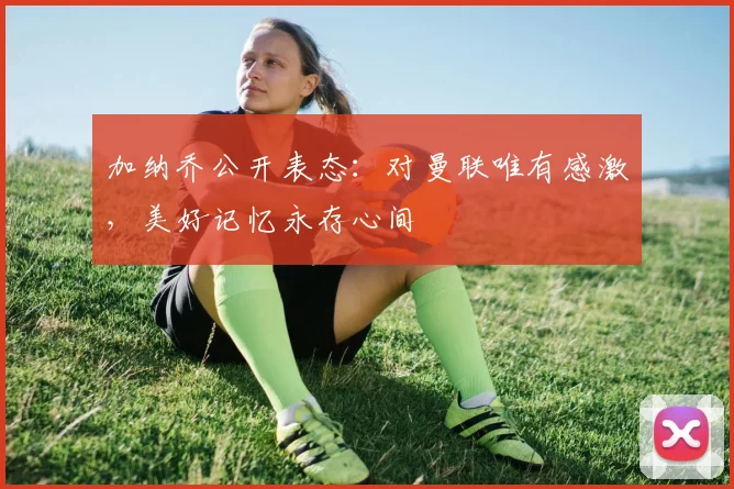 加纳乔公开表态：对曼联唯有感激，美好记忆永存心间