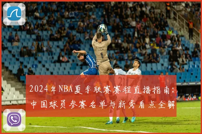 2024年NBA夏季联赛赛程直播指南：中国球员参赛名单与新秀看点全解析
