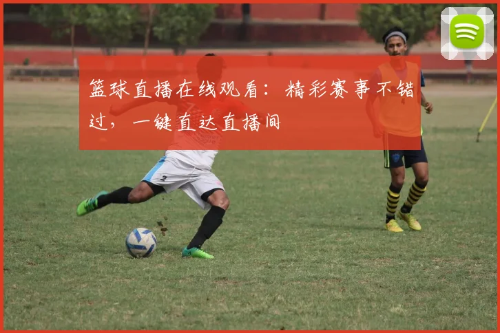 篮球直播在线观看：精彩赛事不错过，一键直达直播间
