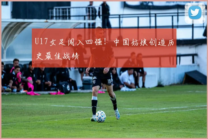 U17女足闯入四强！中国姑娘创造历史最佳战绩