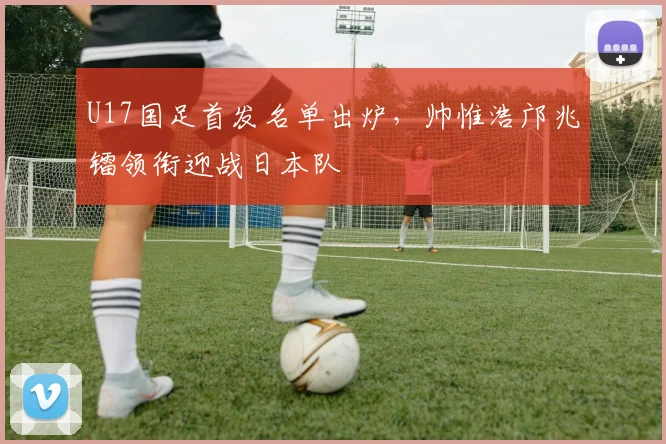 U17国足首发名单出炉，帅惟浩邝兆镭领衔迎战日本队