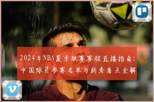 2024年NBA夏季联赛赛程直播指南：中国球员参赛名单与新秀看点全解析