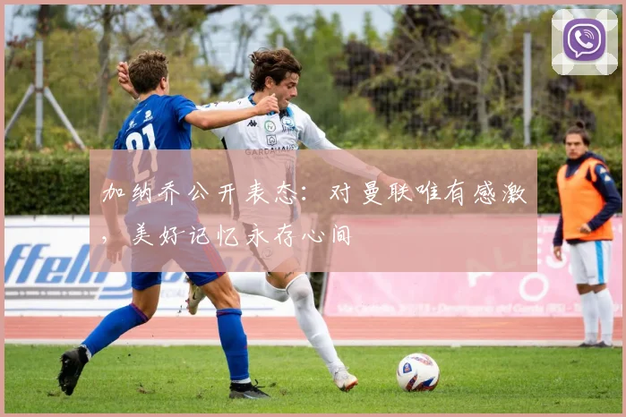 加纳乔公开表态：对曼联唯有感激，美好记忆永存心间