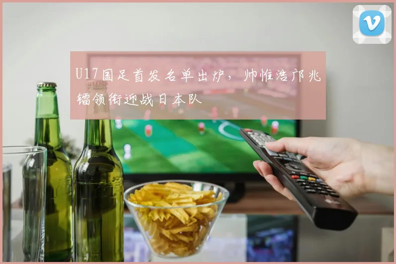 U17国足首发名单出炉，帅惟浩邝兆镭领衔迎战日本队