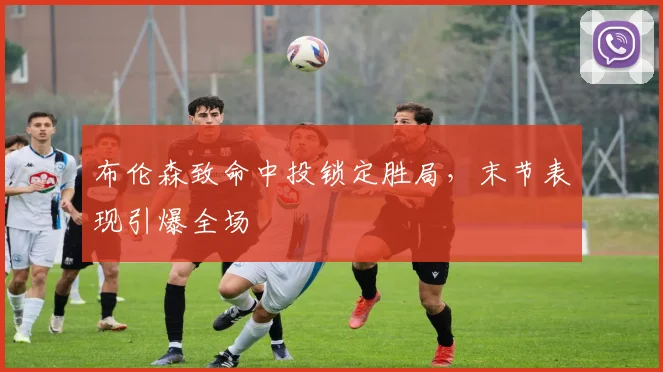 布伦森致命中投锁定胜局，末节表现引爆全场