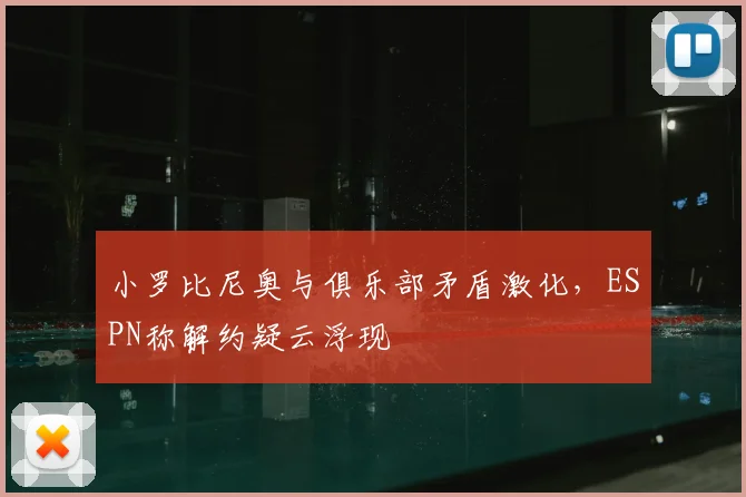 小罗比尼奥与俱乐部矛盾激化，ESPN称解约疑云浮现