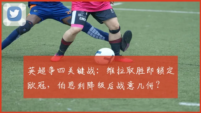 英超争四关键战：维拉取胜即锁定欧冠，伯恩利降级后战意几何？