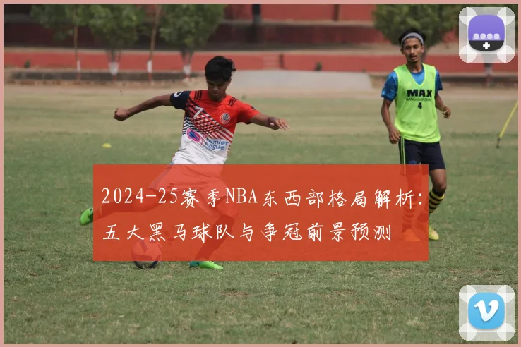 2024-25赛季NBA东西部格局解析：五大黑马球队与争冠前景预测